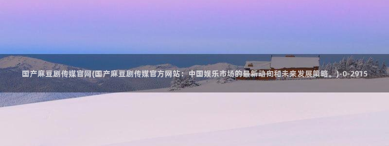 麻豆传媒官网污：国产麻豆剧传媒官网(国产麻豆剧传媒官方网站：中国娱乐市场的最新动向和未来发展策略。)