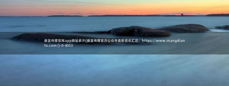 麻豆啊传媒官网观看：麻豆传媒官网app网址多少(麻豆传媒官方公众号最新资讯汇总：https://www.mangdian